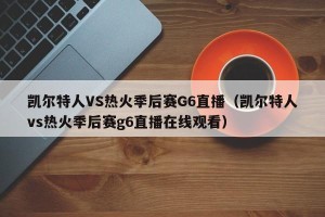 凯尔特人VS热火季后赛G6直播（凯尔特人vs热火季后赛g6直播在线观看）