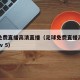 足球免费直播高清直播（足球免费直播高清直播cctv 5）