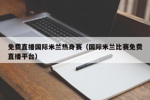 免费直播国际米兰热身赛（国际米兰比赛免费直播平台）