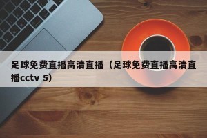足球免费直播高清直播（足球免费直播高清直播cctv 5）