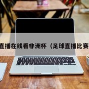 足球直播在线看非洲杯（足球直播比赛在线）