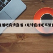 足球直播吧高清直播（足球直播吧高清直播视频）