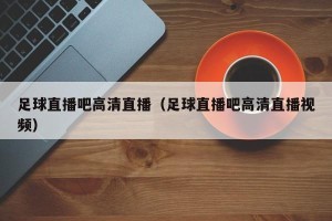 足球直播吧高清直播（足球直播吧高清直播视频）