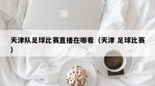 天津队足球比赛直播在哪看（天津 足球比赛）