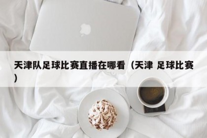 天津队足球比赛直播在哪看（天津 足球比赛）