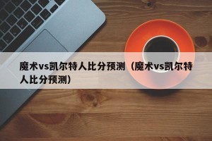 魔术vs凯尔特人比分预测（魔术vs凯尔特人比分预测）