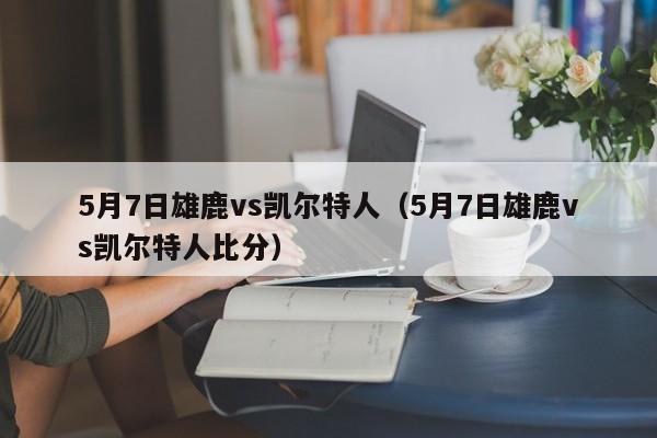 5月7日雄鹿vs凯尔特人(5月7日雄鹿vs凯尔特人比分)