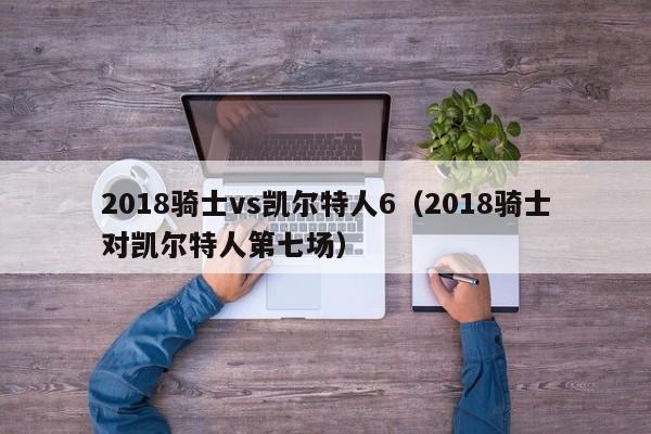 2018骑士vs凯尔特人6(2018骑士对凯尔特人第七场)